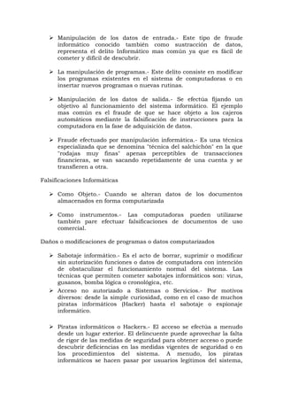  Manipulación de los datos de entrada.- Este tipo de fraude
informático conocido también como sustracción de datos,
representa el delito Informático mas común ya que es fácil de
cometer y difícil de descubrir.
 La manipulación de programas.- Este delito consiste en modificar
los programas existentes en el sistema de computadoras o en
insertar nuevos programas o nuevas rutinas.
 Manipulación de los datos de salida.- Se efectúa fijando un
objetivo al funcionamiento del sistema informático. El ejemplo
mas común es el fraude de que se hace objeto a los cajeros
automáticos mediante la falsificación de instrucciones para la
computadora en la fase de adquisición de datos.
 Fraude efectuado por manipulación informática.- Es una técnica
especializada que se denomina "técnica del salchichón" en la que
"rodajas muy finas" apenas perceptibles de transacciones
financieras, se van sacando repetidamente de una cuenta y se
transfieren a otra.
Falsificaciones Informáticas
 Como Objeto.- Cuando se alteran datos de los documentos
almacenados en forma computarizada
 Como instrumentos.- Las computadoras pueden utilizarse
también pare efectuar falsificaciones de documentos de uso
comercial.
Daños o modificaciones de programas o datos computarizados
 Sabotaje informático.- Es el acto de borrar, suprimir o modificar
sin autorización funciones o datos de computadora con intención
de obstaculizar el funcionamiento normal del sistema. Las
técnicas que permiten cometer sabotajes informáticos son: virus,
gusanos, bomba lógica o cronológica, etc.
 Acceso no autorizado a Sistemas o Servicios.- Por motivos
diversos: desde la simple curiosidad, como en el caso de muchos
piratas informáticos (Hacker) hasta el sabotaje o espionaje
informático.
 Piratas informáticos o Hackers.- El acceso se efectúa a menudo
desde un lugar exterior. El delincuente puede aprovechar la falta
de rigor de las medidas de seguridad para obtener acceso o puede
descubrir deficiencias en las medidas vigentes de seguridad o en
los procedimientos del sistema. A menudo, los piratas
informáticos se hacen pasar por usuarios legítimos del sistema,
 