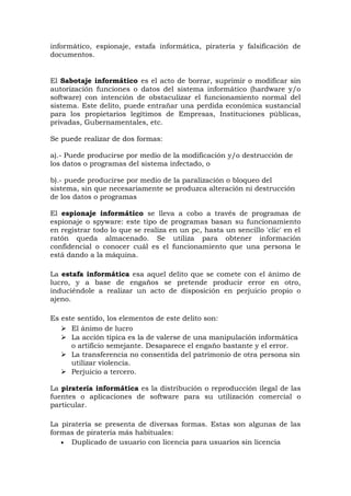 informático, espionaje, estafa informática, piratería y falsificación de
documentos.
El Sabotaje informático es el acto de borrar, suprimir o modificar sin
autorización funciones o datos del sistema informático (hardware y/o
software) con intención de obstaculizar el funcionamiento normal del
sistema. Este delito, puede entrañar una perdida económica sustancial
para los propietarios legítimos de Empresas, Instituciones públicas,
privadas, Gubernamentales, etc.
Se puede realizar de dos formas:
a).- Puede producirse por medio de la modificación y/o destrucción de
los datos o programas del sistema infectado, o
b).- puede producirse por medio de la paralización o bloqueo del
sistema, sin que necesariamente se produzca alteración ni destrucción
de los datos o programas
El espionaje informático se lleva a cobo a través de programas de
espionaje o spyware: este tipo de programas basan su funcionamiento
en registrar todo lo que se realiza en un pc, hasta un sencillo 'clic' en el
ratón queda almacenado. Se utiliza para obtener información
confidencial o conocer cuál es el funcionamiento que una persona le
está dando a la máquina.
La estafa informática esa aquel delito que se comete con el ánimo de
lucro, y a base de engaños se pretende producir error en otro,
induciéndole a realizar un acto de disposición en perjuicio propio o
ajeno.
Es este sentido, los elementos de este delito son:
 El ánimo de lucro
 La acción típica es la de valerse de una manipulación informática
o artificio semejante. Desaparece el engaño bastante y el error.
 La transferencia no consentida del patrimonio de otra persona sin
utilizar violencia.
 Perjuicio a tercero.
La piratería informática es la distribución o reproducción ilegal de las
fuentes o aplicaciones de software para su utilización comercial o
particular.
La piratería se presenta de diversas formas. Estas son algunas de las
formas de piratería más habituales:
• Duplicado de usuario con licencia para usuarios sin licencia
 