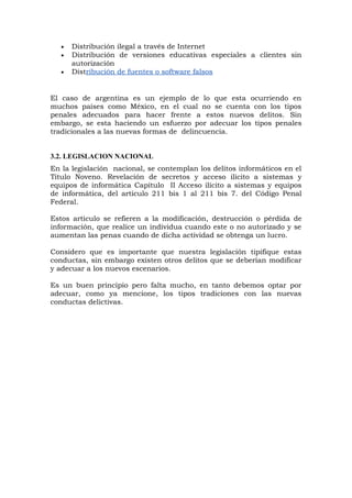 • Distribución ilegal a través de Internet
• Distribución de versiones educativas especiales a clientes sin
autorización
• Distribución de fuentes o software falsos
El caso de argentina es un ejemplo de lo que esta ocurriendo en
muchos países como México, en el cual no se cuenta con los tipos
penales adecuados para hacer frente a estos nuevos delitos. Sin
embargo, se esta haciendo un esfuerzo por adecuar los tipos penales
tradicionales a las nuevas formas de delincuencia.
3.2. LEGISLACION NACIONAL
En la legislación nacional, se contemplan los delitos informáticos en el
Titulo Noveno. Revelación de secretos y acceso ilícito a sistemas y
equipos de informática Capítulo II Acceso ilícito a sistemas y equipos
de informática, del articulo 211 bis 1 al 211 bis 7. del Código Penal
Federal.
Estos articulo se refieren a la modificación, destrucción o pérdida de
información, que realice un individua cuando este o no autorizado y se
aumentan las penas cuando de dicha actividad se obtenga un lucro.
Considero que es importante que nuestra legislación tipifique estas
conductas, sin embargo existen otros delitos que se deberían modificar
y adecuar a los nuevos escenarios.
Es un buen principio pero falta mucho, en tanto debemos optar por
adecuar, como ya mencione, los tipos tradiciones con las nuevas
conductas delictivas.
 