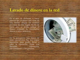 Lavado de dinero en la red
Es el acto de disfrazar, o hacer
parecer que el dinero que viene de
una fuente (ilegal) en realidad
proviene de otra (legal). El fin de
hacer esto es poder utilizar el
dinero evitando la vinculación
directa a actos delictivos.
En la percepción mas básica de
estas operaciones, hay tres etapas
necesarias para poder llevar a
cabo la operación. Estas son
llamadas colocación,
encubrimiento e integración.
 