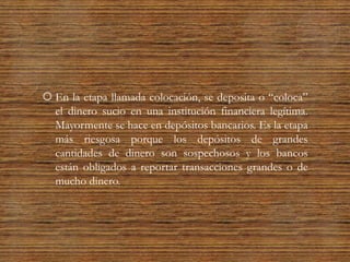  En la etapa llamada colocación, se deposita o “coloca”
el dinero sucio en una institución financiera legítima.
Mayormente se hace en depósitos bancarios. Es la etapa
más riesgosa porque los depósitos de grandes
cantidades de dinero son sospechosos y los bancos
están obligados a reportar transacciones grandes o de
mucho dinero.
 
