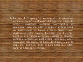  La etapa de “Layering” (encubrimiento, estructuración
de transacciones) es el envió del dinero a través de
varias transacciones financieras para cambiar su
apariencia y hacer mas difícil su rastreo. Puede consistir
en transferencias de banco a banco, transferencias
electrónicas entre cuentas diferentes con diferentes
nombres o a diferentes países, cambiar la moneda,
compra de artículos de mucho valor (yates, casas, autos,
diamantes) para cambiar la forma del dinero. Esta es la
etapa más compleja. Todo es para hacer más difícil
seguir el dinero sucio original.
 