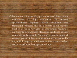  Por último, la integración, que es cuando el dinero entra
nuevamente al flujo económico de manera
aparentemente legítima. Puede involucrar una
transacción bancaria final en la cuenta de un negocio
local en el cual se “invierte” en intercambio mediando
un corte de las ganancias. (Ejemplo, vendiendo el yate
comprado en la etapa de “Layering”). En este punto, el
criminal puede utilizar el dinero sin ser atrapado. Es
muy difícil atrapar a un criminal en esta etapa si no hay
documentación en las etapas anteriores.
 