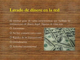 Lavado de dinero en la red
El internet goza de varias características que facilitan las
transacciones de dinero ilegal. Algunas de estas son:
 Anonimato
 No hay contacto cara a cara
 Rapidez de las transacciones
 Globalización
 Actividad internacional
 