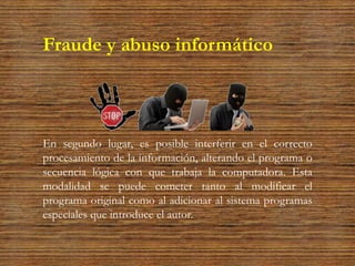 Fraude y abuso informático
En segundo lugar, es posible interferir en el correcto
procesamiento de la información, alterando el programa o
secuencia lógica con que trabaja la computadora. Esta
modalidad se puede cometer tanto al modificar el
programa original como al adicionar al sistema programas
especiales que introduce el autor.
 