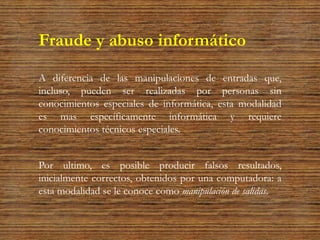 Fraude y abuso informático
A diferencia de las manipulaciones de entradas que,
incluso, pueden ser realizadas por personas sin
conocimientos especiales de informática, esta modalidad
es mas específicamente informática y requiere
conocimientos técnicos especiales.
Por ultimo, es posible producir falsos resultados,
inicialmente correctos, obtenidos por una computadora: a
esta modalidad se le conoce como manipulación de salidas.
 