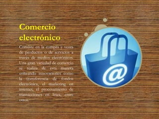 Comercio
electrónico
Consiste en la compra y venta
de productos o de servicios a
través de medios electrónicos.
Una gran variedad de comercio
se realiza de esta manera
utilizando innovaciones como
la transferencia de fondos
electrónica, el marketing en
internet, el procesamiento de
transacciones en línea, entre
otros.
 
