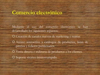 Comercio electrónico
Mediante el uso del comercio electrónico se han
desarrollado los siguientes aspectos:
 Creación de canales nuevos de marketing y ventas.
 Acceso interactivo a catálogos de productos, listas de
precios y folletos publicitarios.
 Venta directa e indirecta de productos a los clientes.
 Soporte técnico ininterrumpido.
 