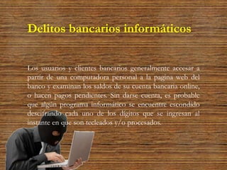 Delitos bancarios informáticos
Los usuarios y clientes bancarios generalmente accesar a
partir de una computadora personal a la pagina web del
banco y examinan los saldos de su cuenta bancaria online,
o hacen pagos pendientes. Sin darse cuenta, es probable
que algún programa informático se encuentre escondido
descifrando cada uno de los dígitos que se ingresan al
instante en que son tecleados y/o procesados.
 