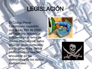 LEGISLACIÓN  El Código Penal Colombiano expedido con la Ley 599 de 2000, no hace una referencia suficiente en el tema de delitos informáticos, salvo algunos casos puntuales, por lo general los delitos informáticos se pueden encuadrar en las definiciones de los delitos tradicionales. 