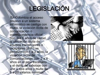 LEGISLACIÓN  En Colombia el acceso abusivo a un sistema informático se castiga con multa, la violación ilícita de comunicación o correspondencia oficial con  3 a 6 años de cárcel, la utilización ilícita de equipos transmisores o receptores (WiFi) se penaliza con 1 a 3 años, la violación ilícita de comunicaciones con  2 a 4 años en el peor escenario y el delito de sabotaje con uno a seis años y multa de 5 a 20 salarios mínimos " 