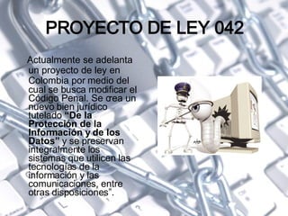 PROYECTO DE LEY 042 Actualmente se adelanta un proyecto de ley en Colombia  por medio del  cual se busca modificar el Código Penal. Se crea un nuevo bien jurídico tutelado  “De la Protección de la Información y de los Datos”  y se preservan integralmente los sistemas que utilicen las tecnologías de la información y las comunicaciones, entre otras disposiciones”.   