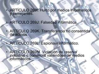 ARTÍCULO 269I: Hurto por medios informáticos y semejantes.  ARTÍCULO 269J: Falsedad informática.  ARTÍCULO 269K. Transferencia no consentida de activos.  ARTÍCULO 269L. Espionaje informático.  ARTÍCULO 269M. Violación de reserva industrial o comercial valiéndose de medios informáticos. 