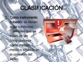 CLASIFICACIÓN Como instrumento o medio:  se tienen a las conductas criminales que se valen de las computadoras como método, medio o símbolo en la comisión del ilícito. 
