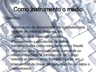 Como instrumento o medio Ejemplos: Falsificación de documentos vía computarizada: tarjetas de créditos, cheques, etc. Variación de la situación contable. Planeamiento y simulación de delitos convencionales como robo, homicidio y fraude. Alteración en el funcionamiento normal de un sistema mediante la introducción de código extraño al mismo: virus, bombas lógicas, etc. Intervención de líneas de comunicación de datos o teleprocesos. 