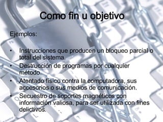 Como fin u objetivo Ejemplos: Instrucciones que producen un bloqueo parcial o total del sistema. Destrucción de programas por cualquier método. Atentado físico contra la computadora, sus accesorios o sus medios de comunicación. Secuestro de soportes magnéticos con información valiosa, para ser utilizada con fines delictivos. 