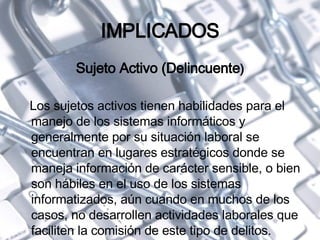 IMPLICADOS Sujeto Activo (Delincuente ) Los sujetos activos tienen habilidades para el manejo de los sistemas informáticos y generalmente por su situación laboral se encuentran en lugares estratégicos donde se maneja información de carácter sensible, o bien son hábiles en el uso de los sistemas informatizados, aún cuando en muchos de los casos, no desarrollen actividades laborales que faciliten la comisión de este tipo de delitos. 