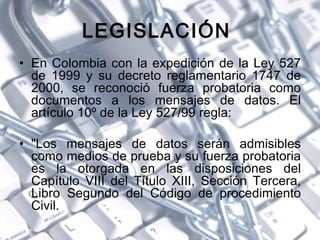 LEGISLACIÓN  <ul><li>En Colombia con la expedición de la Ley 527 de 1999 y su decreto reglamentario 1747 de 2000, se recon...