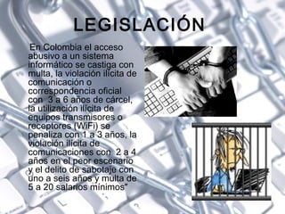 LEGISLACIÓN  <ul><li>En Colombia el acceso abusivo a un sistema informático se castiga con multa, la violación ilícita de ...