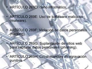 ARTÍCULO 269D: daño informático.  ARTÍCULO 269E: Uso de softaware malicioso (malware). ARTÍCULO 269F: Violación de datos personales (hacking).  ARTÍCULO 269G: Suplantación de sitios web para capturar datos personales (phishing). ARTÍCULO 269H: Circunstancias de agravación punitiva . 