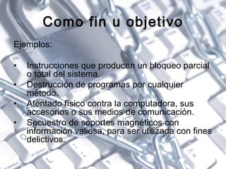Como fin u objetivo Ejemplos: Instrucciones que producen un bloqueo parcial o total del sistema. Destrucción de programas por cualquier método. Atentado físico contra la computadora, sus accesorios o sus medios de comunicación. Secuestro de soportes magnéticos con información valiosa, para ser utilizada con fines delictivos. 