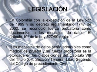 LEGISLACIÓN  En Colombia con la expedición de la Ley 527 de 1999 y su decreto reglamentario 1747 de 2000, se reconoció fuerza probatoria como documentos a los mensajes de datos. El artículo 10º de la Ley 527/99 regla: "Los mensajes de datos serán admisibles como medios de prueba y su fuerza probatoria es la otorgada en las disposiciones del Capítulo VIII del Título XIII, Sección Tercera, Libro Segundo del Código de procedimiento Civil. 