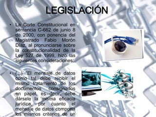 LEGISLACIÓN  La Corte Constitucional en sentencia C-662 de junio 8 de 2000, con ponencia del Magistrado Fabio Morón Díaz, al pronunciarse sobre la constitucionalidad de la Ley 527 de 1999, hizo las siguientes consideraciones: (...) "El mensaje de datos como tal debe recibir el mismo tratamiento de los documentos consignados en papel, es decir, debe dársele la misma eficacia jurídica, por cuanto el mensaje de datos comporta los mismos criterios de un documento. 