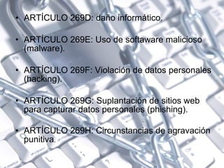 ARTÍCULO 269D: daño informático.  ARTÍCULO 269E: Uso de softaware malicioso (malware). ARTÍCULO 269F: Violación de datos personales (hacking).  ARTÍCULO 269G: Suplantación de sitios web para capturar datos personales (phishing). ARTÍCULO 269H: Circunstancias de agravación punitiva . 