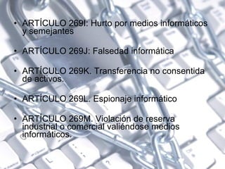 ARTÍCULO 269I: Hurto por medios informáticos y semejantes  ARTÍCULO 269J: Falsedad informática  ARTÍCULO 269K. Transferencia no consentida de activos.  ARTÍCULO 269L. Espionaje informático  ARTÍCULO 269M. Violación de reserva industrial o comercial valiéndose medios informáticos. 