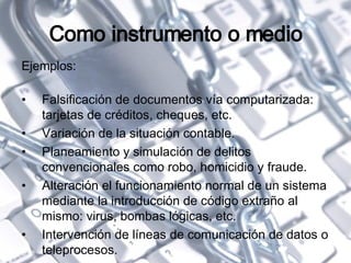 Como instrumento o medio Ejemplos: Falsificación de documentos vía computarizada: tarjetas de créditos, cheques, etc. Variación de la situación contable. Planeamiento y simulación de delitos convencionales como robo, homicidio y fraude. Alteración el funcionamiento normal de un sistema mediante la introducción de código extraño al mismo: virus, bombas lógicas, etc. Intervención de líneas de comunicación de datos o teleprocesos. 