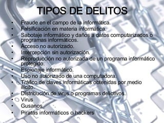 TIPOS DE DELITOS Fraude en el campo de la informática. Falsificación en materia informática. Sabotaje informático y daños a datos computarizados o programas informáticos. Acceso no autorizado. Intercepción sin autorización. Reproducción no autorizada de un programa informático protegido. Espionaje informático. Uso no autorizado de una computadora. Tráfico de claves informáticas obtenidas por medio ilícito. Distribución de virus o programas delictivos. Virus  Gusanos Piratas informáticos o hackers 