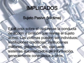 IMPLICADOS Sujeto Pasivo (Víctima) Es el ente sobre el cual recae la conducta de acción u omisión que realiza el sujeto activo. Las víctimas pueden ser individuos, instituciones crediticias, instituciones militares, gobiernos, etc. que usan sistemas automatizados de información, generalmente conectados a otros. 