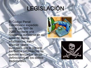 LEGISLACIÓN
El Código Penal
Colombiano expedido
con la Ley 599 de
2000, no hace una
referencia suficiente en el
tema de delitos
informáticos, salvo
algunos casos
puntuales, por lo general
los delitos informáticos se
pueden encuadrar en las
definiciones de los delitos
tradicionales.
 