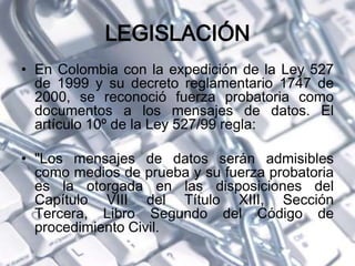 LEGISLACIÓN
• En Colombia con la expedición de la Ley 527
de 1999 y su decreto reglamentario 1747 de
2000, se reconoció fuerza probatoria como
documentos a los mensajes de datos. El
artículo 10º de la Ley 527/99 regla:
• "Los mensajes de datos serán admisibles
como medios de prueba y su fuerza probatoria
es la otorgada en las disposiciones del
Capítulo VIII del Título XIII, Sección
Tercera, Libro Segundo del Código de
procedimiento Civil.
 