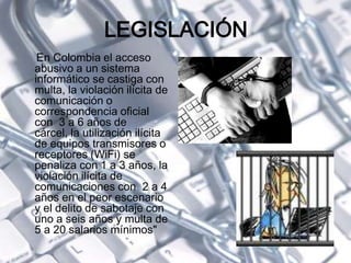 LEGISLACIÓN
En Colombia el acceso
abusivo a un sistema
informático se castiga con
multa, la violación ilícita de
comunicación o
correspondencia oficial
con 3 a 6 años de
cárcel, la utilización ilícita
de equipos transmisores o
receptores (WiFi) se
penaliza con 1 a 3 años, la
violación ilícita de
comunicaciones con 2 a 4
años en el peor escenario
y el delito de sabotaje con
uno a seis años y multa de
5 a 20 salarios mínimos"
 