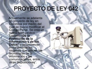 PROYECTO DE LEY 042
Actualmente se adelanta
un proyecto de ley en
Colombia por medio del
cual se busca modificar el
Código Penal. Se crea un
nuevo bien jurídico
tutelado “De la
Protección de la
Información y de los
Datos” y se preservan
integralmente los
sistemas que utilicen las
tecnologías de la
información y las
comunicaciones, entre
otras disposiciones”.
 