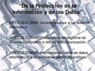 “De la Protección de la
Información y de los Datos”
• ARTÍCULO 269A: Acceso abusivo a un sistema
informático.
• ARTÍCULO 269B: Obstaculización ilegítima de
sistema informático o red de telecomunicación.
• ARTÍCULO 269C: Interceptación ilícita de datos
informáticos o de emisiones electromagnéticas.
 