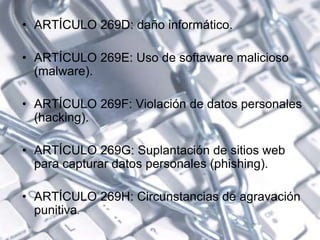 • ARTÍCULO 269D: daño informático.
• ARTÍCULO 269E: Uso de softaware malicioso
(malware).
• ARTÍCULO 269F: Violación de datos personales
(hacking).
• ARTÍCULO 269G: Suplantación de sitios web
para capturar datos personales (phishing).
• ARTÍCULO 269H: Circunstancias de agravación
punitiva.
 