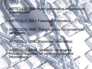 • ARTÍCULO 269I: Hurto por medios informáticos
y semejantes
• ARTÍCULO 269J: Falsedad informática
• ARTÍCULO 269K. Transferencia no consentida
de activos.
• ARTÍCULO 269L. Espionaje informático
• ARTÍCULO 269M. Violación de reserva
industrial o comercial valiéndose medios
informáticos.
 