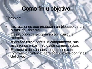 Como fin u objetivo
Ejemplos:
• Instrucciones que producen un bloqueo parcial
o total del sistema.
• Destrucción de programas por cualquier
método.
• Atentado físico contra la computadora, sus
accesorios o sus medios de comunicación.
• Secuestro de soportes magnéticos con
información valiosa, para ser utilizada con fines
delictivos.
 