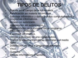 TIPOS DE DELITOS
• Fraude en el campo de la informática.
• Falsificación en materia informática.
• Sabotaje informático y daños a datos computarizados o
programas informáticos.
• Acceso no autorizado.
• Intercepción sin autorización.
• Reproducción no autorizada de un programa
informático protegido.
• Espionaje informático.
• Uso no autorizado de una computadora.
• Tráfico de claves informáticas obtenidas por medio
ilícito.
• Distribución de virus o programas delictivos.
• Virus
• Gusanos
• Piratas informáticos o hackers
 