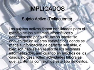 IMPLICADOS
Sujeto Activo (Delincuente)
Los sujetos activos tienen habilidades para el
manejo de los sistemas informáticos y
generalmente por su situación laboral se
encuentran en lugares estratégicos donde se
maneja información de carácter sensible, o
bien son hábiles en el uso de los sistemas
informatizados, aún cuando en muchos de los
casos, no desarrollen actividades laborales
que faciliten la comisión de este tipo de delitos.
 