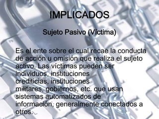IMPLICADOS
Sujeto Pasivo (Víctima)
Es el ente sobre el cual recae la conducta
de acción u omisión que realiza el sujeto
activo. Las víctimas pueden ser
individuos, instituciones
crediticias, instituciones
militares, gobiernos, etc. que usan
sistemas automatizados de
información, generalmente conectados a
otros.
 