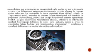  en un listado que seguramente se incrementará en la medida en que la tecnología
avance y los delincuentes encuentren formas cada vez más eficaces de cometer
daños, tales son: La instrucción de datos engañosos (data didling), caballo de
Troya (trojan horse), redondeo de cuentas (salami techniques), uso indebido de
programas (superzapping), puertas con trampa (trap doors), bombas lógicas (logic
bombs), ataques asincrónicos (asynchronic attacks), obtención de información
residual (scavenging), filtración de datos (data leakage), acceso a áreas no
autorizadas (piggy backing and impersonation wiretapping), y simulación y
modelo de delitos convencionales (simulation and modeling).
 