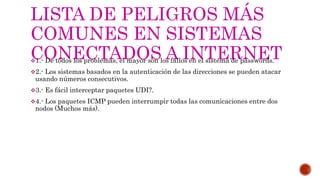 LISTA DE PELIGROS MÁS
COMUNES EN SISTEMAS
CONECTADOS A INTERNET1.- De todos los problemas, el mayor son los fallos en el sistema de passwords.
2.- Los sistemas basados en la autenticación de las direcciones se pueden atacar
usando números consecutivos.
3.- Es fácil interceptar paquetes UDI?.
4.- Los paquetes ICMP pueden interrumpir todas las comunicaciones entre dos
nodos (Muchos más).
 