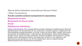 Tipos de delitos informáticos reconocidos por Naciones Unidas:
 Delito. Características.
Fraudes cometidos mediante manipulación de computadoras.
Manipulación de datos
Manipulación de datos de salida
Fraude
Falsificaciones informáticas
Como instrumentos. Las computadoras pueden utilizarse también para efectuar
falsificaciones de documentos de uso comercial. Cuando empezó a disponerse de
fotocopiadoras computarizadas, en color, a base de rayos láser, surgió una nueva
generación de falsificaciones o alteraciones fraudulentas. Estas fotocopiadoras
pueden hacer copias de alta resolución, pueden modificar documentos e incluso
pueden crear documentos falsos, sin tener que recurrir a un original, y los
documentos que producen son de tal calidad que sólo un experto puede
diferenciarlos de los documentos auténticos.
 