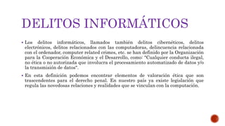 DELITOS INFORMÁTICOS
 Los delitos informáticos, llamados también delitos cibernéticos, delitos
electrónicos, delitos relacionados con las computadoras, delincuencia relacionada
con el ordenador, computer related crimes, etc. se han definido por la Organización
para la Cooperación Económica y el Desarrollo, como: "Cualquier conducta ilegal,
no ética o no autorizada que involucra el procesamiento automatizado de datos y/o
la transmisión de datos".
 En esta definición podemos encontrar elementos de valoración ética que son
trascendentes para el derecho penal. En nuestro país ya existe legislación que
regula las novedosas relaciones y realidades que se vinculan con la computación.
 