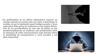  La problemática de los delitos informáticos requiere un
estudio especial en nuestro país con vistas a determinar la
medida en que la legislación penal (códigos penales y leyes
especiales) deba prever la incidencia en los citados ilícitos.
Una de las peculiaridades de este tipo de delitos es que
desafortunadamente no conllevan una problemática local;
la existencia de redes internacionales como Intemet abren
la posibilidad de transgresiones a nivel mundial y con
gran impunidad
 