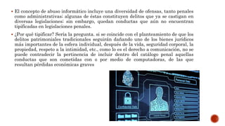  El concepto de abuso informático incluye una diversidad de ofensas, tanto penales
como administrativas; algunas de éstas constituyen delitos que ya se castigan en
diversas legislaciones; sin embargo, quedan conductas que aún no encuentran
tipificadas en legislaciones penales.
 ¿Por qué tipificar? Sería la pregunta. si se coincide con el planteamiento de que los
delitos patrimoniales tradicionales seguirán dañando uno de los bienes jurídicos
más importantes de la esfera individual, después de la vida, seguridad corporal, la
propiedad, respeto a la intimidad, etc., como lo es el derecho a comunicación, no se
puede contradecir la pertinencia de incluir dentro del catálogo penal aquellas
conductas que son cometidas con o por medio de computadoras, de las que
resultan pérdidas económicas graves
 