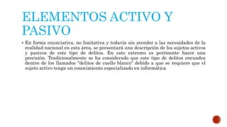 ELEMENTOS ACTIVO Y
PASIVO
 En forma enunciativa, no limitativa y todavía sin atender a las necesidades de la
realidad nacional en esta área, se presentará una descripción de los sujetos activos
y pasivos de este tipo de delitos. En este extremo es pertinente hacer una
precisión. Tradicionalmente se ha considerado que este tipo de delitos encuadra
dentro de los llamados "delitos de cuello blanco" debido a que se requiere que el
sujeto activo tenga un conocimiento especializado en informática
 